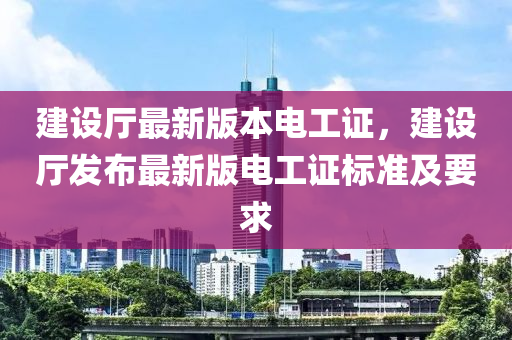 建設(she)廳(ting)最新版本電(dian)工(gong)證，建(jian)設廳髮佈(bu)最新版電工證(zheng)標(biao)準(zhun)及要(yao)求
