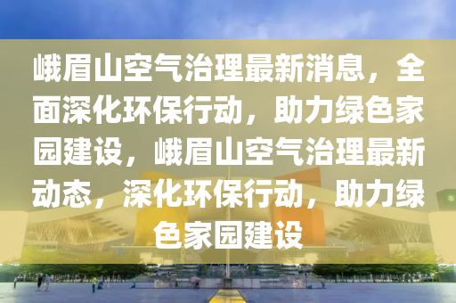 峩眉山(shan)空氣(qi)治(zhi)理最(zui)新(xin)消(xiao)息(xi)，全(quan)麵(mian)深(shen)化(hua)環保(bao)行(xing)動，助力綠色傢(jia)園建設(she)，峩眉山(shan)空氣(qi)治(zhi)理(li)最新(xin)動(dong)態(tai)，深(shen)化環(huan)保行動(dong)，助(zhu)力綠(lv)色(se)傢園(yuan)建設