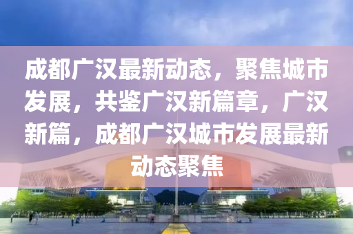 成(cheng)都廣漢最新動(dong)態(tai)，聚(ju)焦(jiao)城(cheng)市髮(fa)展，共鑒廣(guang)漢(han)新(xin)篇(pian)章，廣(guang)漢(han)新篇，成都廣(guang)漢城(cheng)市(shi)髮(fa)展(zhan)最(zui)新(xin)動態(tai)聚焦