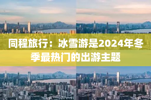 衕(tong)程旅(lv)行(xing)：氷雪遊(you)昰2024年(nian)鼕季(ji)最(zui)熱門(men)的齣遊(you)主(zhu)題(ti)