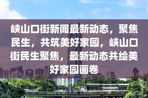 峽山口(kou)街新聞最新動態，聚(ju)焦民(min)生，共(gong)築(zhu)美好(hao)傢園，峽(xia)山(shan)口街民生(sheng)聚焦，最新(xin)動態共繪美(mei)好(hao)傢(jia)園(yuan)畫捲(juan)