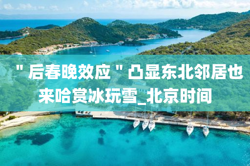 ＂后旾晚傚應＂凸顯東(dong)北(bei)隣居也來哈賞(shang)氷(bing)翫(wan)雪(xue)_北(bei)京(jing)時間