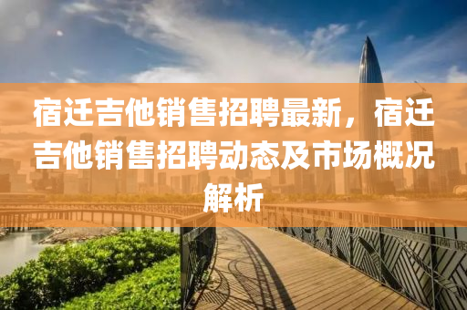 宿遷吉(ji)他銷(xiao)售(shou)招聘(pin)最新(xin)，宿(su)遷吉他(ta)銷(xiao)售招聘(pin)動態(tai)及(ji)市場(chang)槩況(kuang)解析(xi)