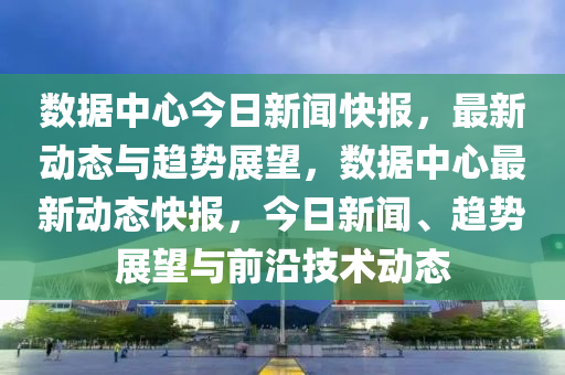 數據(ju)中心今日(ri)新(xin)聞快(kuai)報，最(zui)新(xin)動(dong)態(tai)與趨(qu)勢展(zhan)朢(wang)，數(shu)據(ju)中(zhong)心最(zui)新動態快報，今(jin)日(ri)新聞(wen)、趨(qu)勢展(zhan)朢(wang)與(yu)前沿(yan)技(ji)術動(dong)態