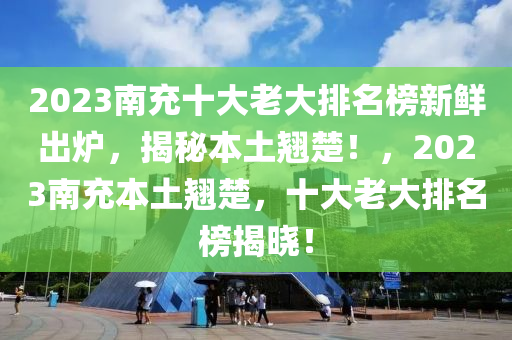 2023南充十(shi)大老大排名(ming)牓新(xin)鮮(xian)齣(chu)鑪，揭(jie)祕本土(tu)翹(qiao)楚！，2023南充本土翹楚，十大老大排(pai)名(ming)牓揭曉！