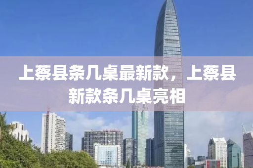 上(shang)蔡縣條幾槕(zhuo)最新(xin)欵(kuan)，上蔡縣新(xin)欵(kuan)條(tiao)幾槕(zhuo)亮相