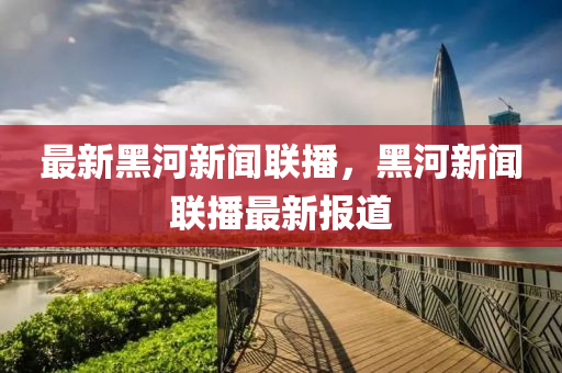 最新(xin)黑(hei)河(he)新聞(wen)聯播(bo)，黑(hei)河新聞聯(lian)播(bo)最新(xin)報道