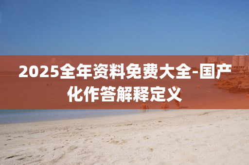 2025全年(nian)資料免費大全(quan)-國産(chan)化(hua)作答解(jie)釋(shi)定義(yi)