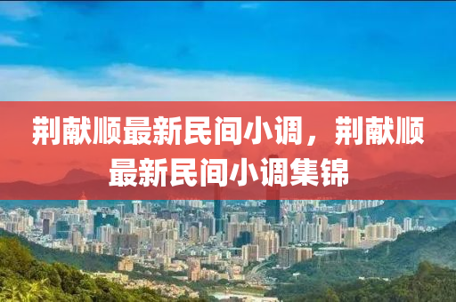 荊獻順最新民(min)間小(xiao)調，荊獻順(shun)最(zui)新民(min)間(jian)小調集(ji)錦