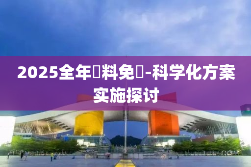 2025全年資料(liao)免費-科(ke)學(xue)化方(fang)案實(shi)施(shi)探討(tao)