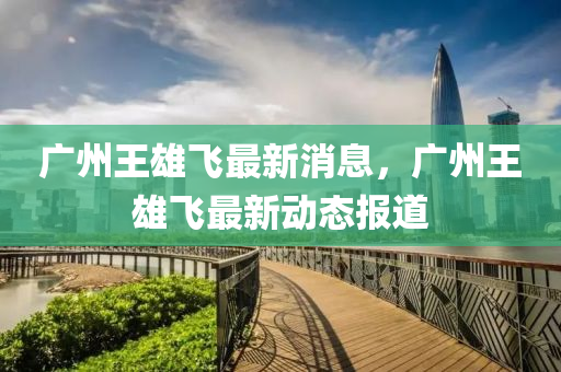 廣州王雄飛(fei)最新消(xiao)息，廣(guang)州(zhou)王雄飛(fei)最新動態(tai)報(bao)道
