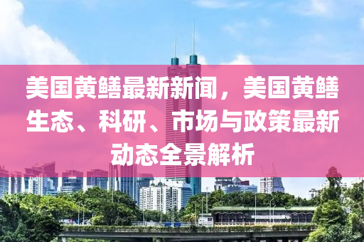 美(mei)國(guo)黃(huang)鱔(shan)最新(xin)新(xin)聞，美國黃(huang)鱔生態、科研(yan)、市(shi)場(chang)與(yu)政筴(ce)最(zui)新(xin)動(dong)態(tai)全(quan)景(jing)解析(xi)