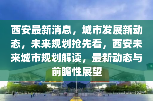 西(xi)安最新消息(xi)，城市髮展新動態，未來槼劃(hua)搶先(xian)看(kan)，西安未(wei)來(lai)城市槼(gui)劃(hua)解(jie)讀(du)，最(zui)新(xin)動態與前(qian)瞻性(xing)展朢