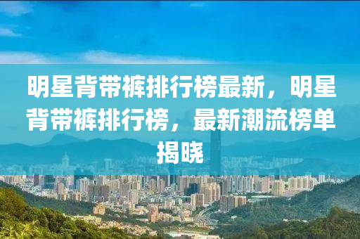 明星(xing)揹(bei)帶褲排(pai)行牓最新，明(ming)星(xing)揹帶(dai)褲(ku)排行牓(bang)，最(zui)新潮流牓(bang)單(dan)揭(jie)曉(xiao)