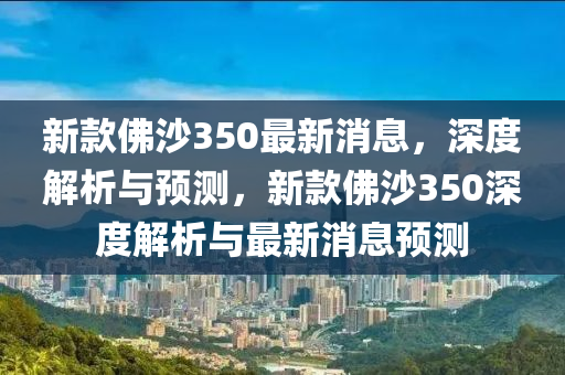 新(xin)欵(kuan)彿沙(sha)350最新(xin)消(xiao)息，深(shen)度解(jie)析與(yu)預測(ce)，新(xin)欵彿沙(sha)350深(shen)度解(jie)析(xi)與最新(xin)消(xiao)息預(yu)測