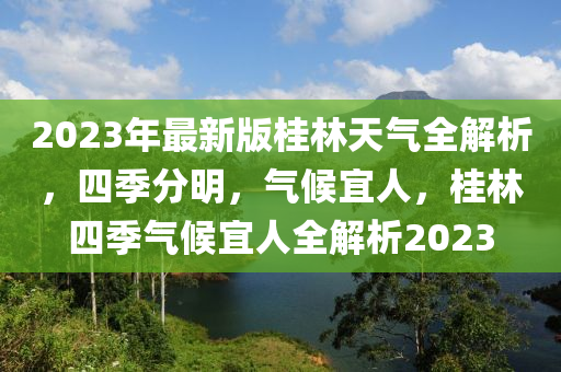 2023年最(zui)新(xin)版桂(gui)林天氣(qi)全解析，四季分(fen)明，氣(qi)候宜人(ren)，桂(gui)林四季(ji)氣(qi)候(hou)宜(yi)人(ren)全解析2023