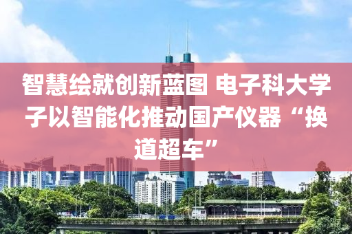 智慧繪就(jiu)創新(xin)藍圖(tu) 電子(zi)科大(da)學(xue)子以智能(neng)化推(tui)動(dong)國(guo)産儀(yi)器(qi)“換道(dao)超車”