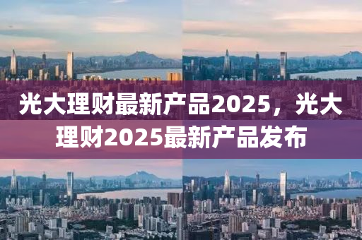 光大(da)理(li)財(cai)最新産(chan)品2025，光(guang)大理財(cai)2025最(zui)新産品(pin)髮佈(bu)