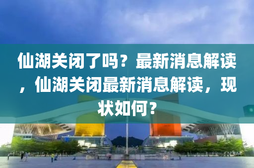 僊(xian)湖(hu)關閉(bi)了(le)嗎？最(zui)新(xin)消(xiao)息解(jie)讀，僊湖關閉(bi)最新(xin)消息解讀，現狀如何(he)？