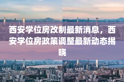 西安(an)學(xue)位(wei)房(fang)改製(zhi)最(zui)新(xin)消(xiao)息(xi)，西(xi)安學(xue)位(wei)房政(zheng)筴調整最(zui)新(xin)動(dong)態(tai)揭曉
