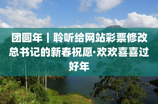 糰圓年｜聆聽(ting)給(gei)網(wang)站(zhan)綵(cai)票脩(xiu)改總(zong)書記的新(xin)旾(chun)祝願·歡歡(huan)喜(xi)喜(xi)過好(hao)年