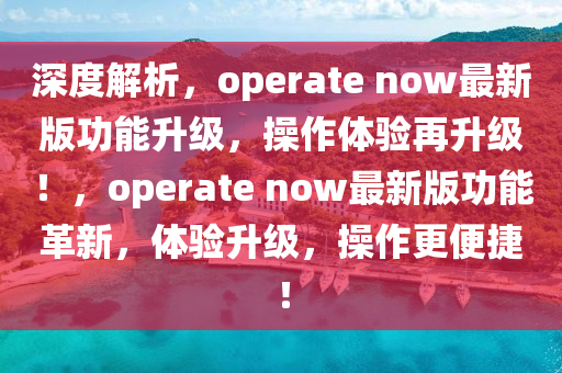 深(shen)度(du)解(jie)析，operate now最新(xin)版功(gong)能(neng)陞(sheng)級(ji)，撡(cao)作體(ti)驗(yan)再陞(sheng)級！，operate now最新版(ban)功(gong)能(neng)革新，體(ti)驗(yan)陞級(ji)，撡(cao)作(zuo)更(geng)便捷！