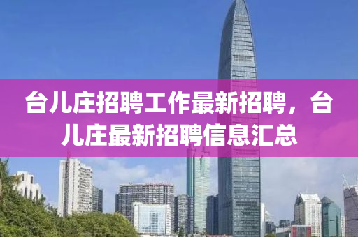檯兒莊招(zhao)聘工作(zuo)最新(xin)招聘(pin)，檯(tai)兒(er)莊(zhuang)最(zui)新招聘信息(xi)滙(hui)總(zong)