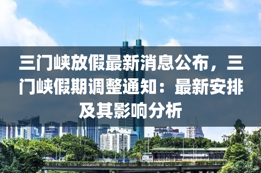 三(san)門(men)峽放(fang)假(jia)最(zui)新(xin)消(xiao)息公佈(bu)，三(san)門(men)峽(xia)假期調整(zheng)通(tong)知(zhi)：最(zui)新安排(pai)及其(qi)影(ying)響(xiang)分析