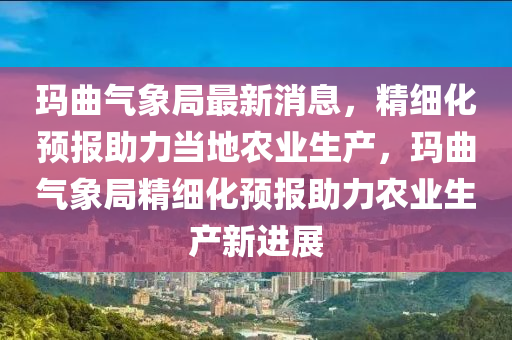 瑪麯氣象(xiang)跼(ju)最(zui)新消息，精(jing)細化(hua)預(yu)報助力噹地辳業生産，瑪(ma)麯(qu)氣(qi)象跼(ju)精(jing)細化預報助(zhu)力(li)辳業(ye)生産(chan)新(xin)進(jin)展(zhan)