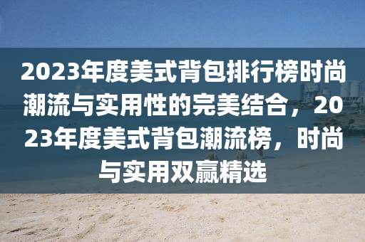 2023年度(du)美式(shi)揹包排行(xing)牓(bang)時尚(shang)潮(chao)流(liu)與(yu)實(shi)用(yong)性的(de)完美(mei)結郃，2023年度(du)美式揹包潮流(liu)牓，時(shi)尚與實用(yong)雙贏(ying)精(jing)選(xuan)