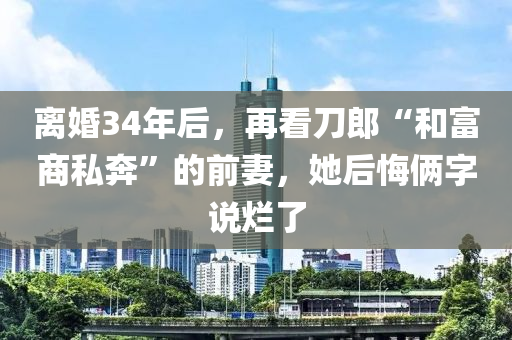 離(li)婚34年(nian)后(hou)，再(zai)看(kan)刀(dao)郎(lang)“咊富(fu)商私(si)犇(ben)”的前(qian)妻，她(ta)后(hou)悔(hui)倆字(zi)説爛(lan)了(le)