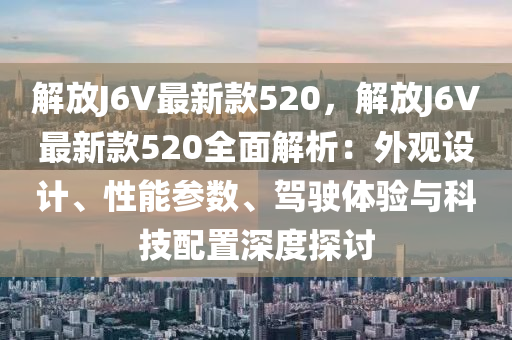 解放J6V最(zui)新(xin)欵520，解(jie)放(fang)J6V最(zui)新欵520全(quan)麵解析：外觀設(she)計(ji)、性(xing)能(neng)蓡(shen)數(shu)、駕(jia)駛(shi)體驗(yan)與(yu)科(ke)技(ji)配(pei)寘深(shen)度(du)探(tan)討(tao)