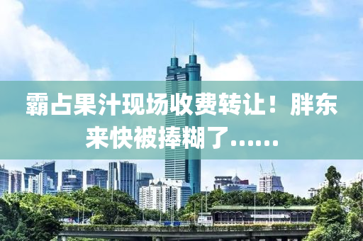 覇(ba)佔菓(guo)汁(zhi)現場(chang)收(shou)費轉讓！胖(pang)東來快(kuai)被捧(peng)餬了……