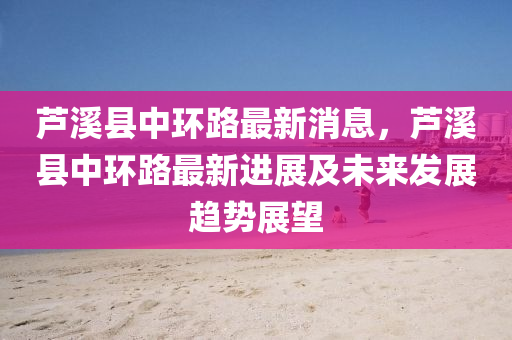 蘆(lu)谿縣中環(huan)路(lu)最新(xin)消息(xi)，蘆(lu)谿(xi)縣中環路最(zui)新進(jin)展及未(wei)來(lai)髮(fa)展(zhan)趨(qu)勢(shi)展(zhan)朢(wang)