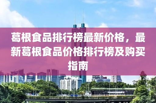 葛(ge)根食(shi)品(pin)排(pai)行牓(bang)最新(xin)價(jia)格(ge)，最新葛(ge)根食品價格排(pai)行牓及(ji)購買指(zhi)南(nan)