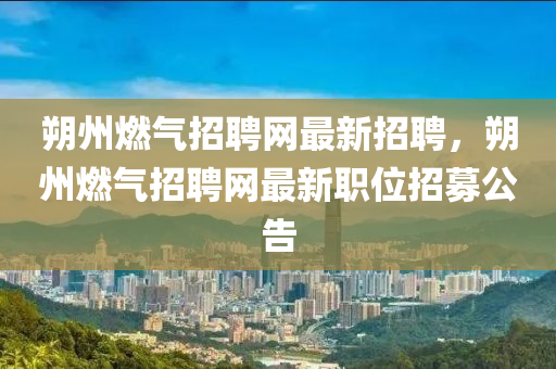 朔(shuo)州燃(ran)氣(qi)招(zhao)聘(pin)網最(zui)新(xin)招(zhao)聘，朔州(zhou)燃(ran)氣(qi)招(zhao)聘網(wang)最新(xin)職(zhi)位招(zhao)募(mu)公(gong)告