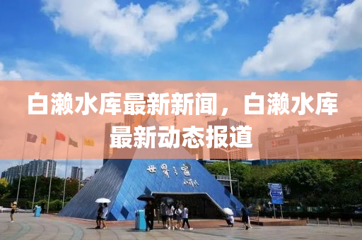 白瀨(lai)水(shui)庫(ku)最新(xin)新聞(wen)，白(bai)瀨(lai)水(shui)庫(ku)最新(xin)動態(tai)報(bao)道(dao)
