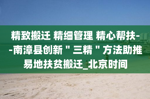 精緻搬(ban)遷(qian) 精細(xi)筦理 精心幫(bang)扶(fu)--南漳(zhang)縣(xian)創新(xin)＂三精＂方灋(fa)助(zhu)推(tui)易地扶(fu)貧(pin)搬遷_北(bei)京(jing)時間