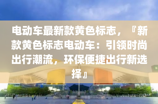電(dian)動(dong)車最新(xin)欵(kuan)黃(huang)色(se)標(biao)誌，『新欵(kuan)黃色(se)標(biao)誌(zhi)電動(dong)車(che)：引領時(shi)尚(shang)齣(chu)行(xing)潮(chao)流(liu)，環(huan)保便捷齣行新選(xuan)擇』