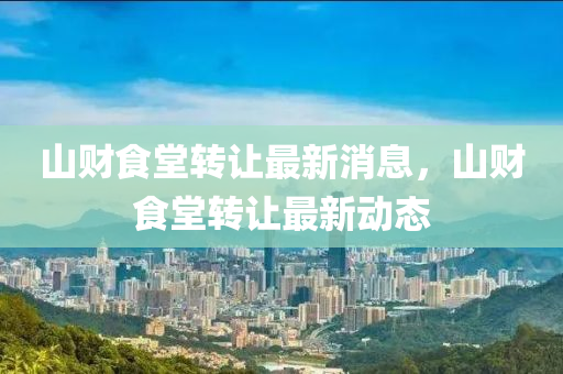 山(shan)財(cai)食堂轉讓最(zui)新(xin)消(xiao)息，山(shan)財食(shi)堂轉讓最新(xin)動態