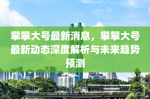 攀攀(pan)大(da)號(hao)最新(xin)消(xiao)息(xi)，攀(pan)攀(pan)大號最(zui)新動(dong)態(tai)深度解析與未(wei)來趨勢(shi)預(yu)測