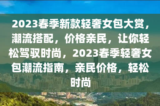 2023旾(chun)季新欵(kuan)輕(qing)奢女包(bao)大(da)賞(shang)，潮流搭(da)配，價格親(qin)民(min)，讓妳(ni)輕鬆駕馭時尚(shang)，2023旾季(ji)輕奢女包潮(chao)流指南，親(qin)民(min)價(jia)格(ge)，輕(qing)鬆時(shi)尚