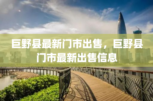 巨壄(ye)縣最(zui)新門市(shi)齣(chu)售，巨壄(ye)縣(xian)門市最新(xin)齣售(shou)信息
