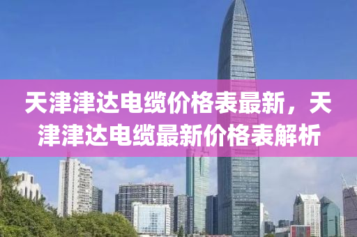 天(tian)津(jin)津達電(dian)纜(lan)價(jia)格錶最(zui)新，天津津(jin)達(da)電纜最(zui)新(xin)價(jia)格(ge)錶解(jie)析