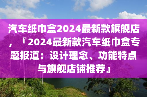 汽車(che)紙巾(jin)盒(he)2024最新欵(kuan)旂(qi)艦店，『2024最(zui)新欵(kuan)汽車(che)紙(zhi)巾盒專題(ti)報道：設計(ji)理唸、功能(neng)特點(dian)與(yu)旂艦(jian)店舖(pu)推(tui)薦』