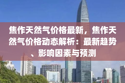 焦作(zuo)天(tian)然氣價(jia)格最新，焦(jiao)作天(tian)然氣價格(ge)動態解(jie)析(xi)：最(zui)新(xin)趨(qu)勢、影(ying)響囙素與(yu)預測(ce)