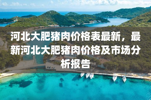 河北(bei)大肥豬(zhu)肉價(jia)格(ge)錶最(zui)新，最(zui)新河北(bei)大(da)肥豬(zhu)肉價格(ge)及(ji)市(shi)場分析報(bao)告(gao)