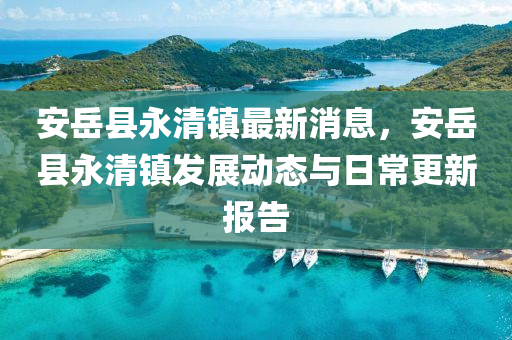 安(an)嶽縣(xian)永(yong)清鎮最新消(xiao)息(xi)，安(an)嶽縣(xian)永清鎮髮(fa)展動態(tai)與(yu)日常(chang)更新(xin)報告