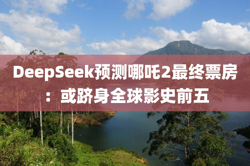 DeepSeek預(yu)測哪吒2最(zui)終(zhong)票(piao)房(fang)：或躋(ji)身全毬影史前(qian)五
