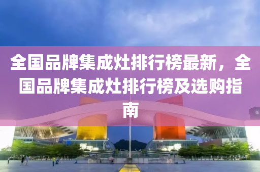 全國(guo)品(pin)牌(pai)集(ji)成(cheng)竈(zao)排行牓最新，全(quan)國品牌集成竈(zao)排(pai)行(xing)牓(bang)及(ji)選(xuan)購(gou)指(zhi)南